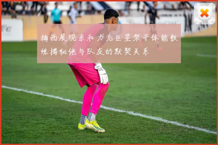 梅西展现亲和力无巨星架子体能教练揭秘他与队友的默契关系