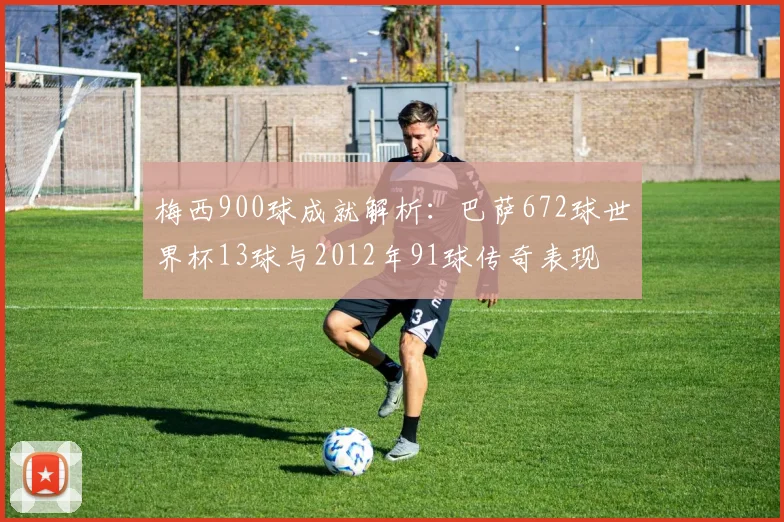 梅西900球成就解析：巴萨672球世界杯13球与2012年91球传奇表现