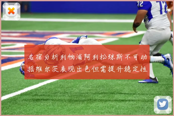 名宿分析利物浦阿利松琼斯不可动摇维尔茨表现出色但需提升稳定性