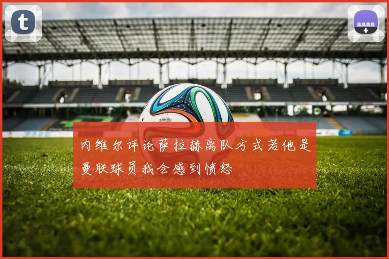 内维尔评论萨拉赫离队方式若他是曼联球员我会感到愤怒