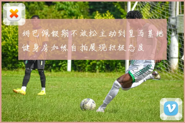 姆巴佩假期不放松主动到皇马基地健身房加练自拍展现积极态度