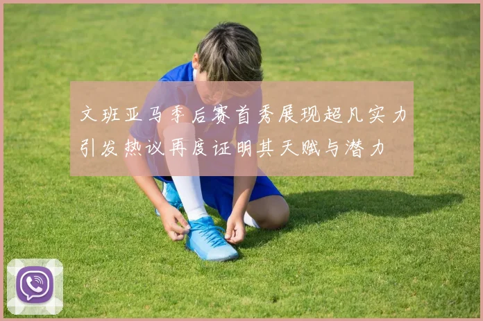 文班亚马季后赛首秀展现超凡实力引发热议再度证明其天赋与潜力