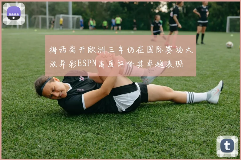 梅西离开欧洲三年仍在国际赛场大放异彩ESPN高度评价其卓越表现