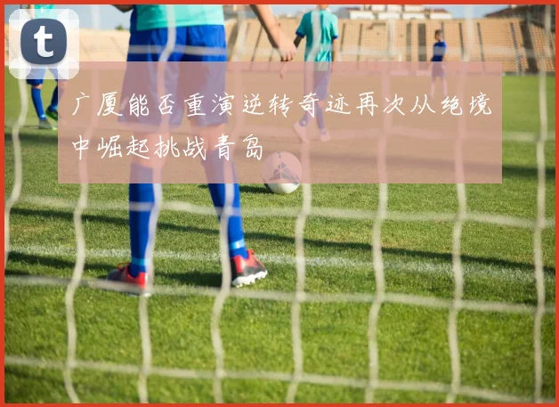 广厦能否重演逆转奇迹再次从绝境中崛起挑战青岛