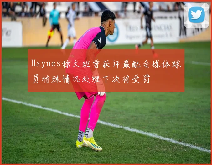 Haynes称文班曾获评最配合媒体球员特殊情况处理下次将受罚
