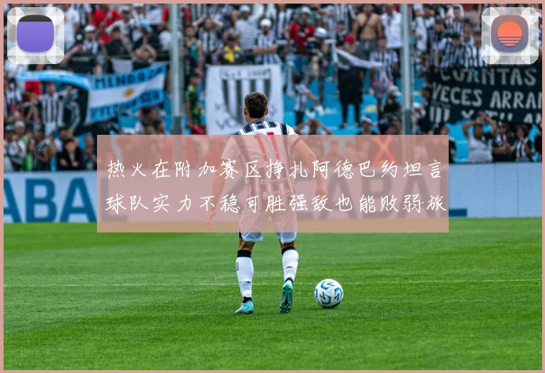 热火在附加赛区挣扎阿德巴约坦言球队实力不稳可胜强敌也能败弱旅