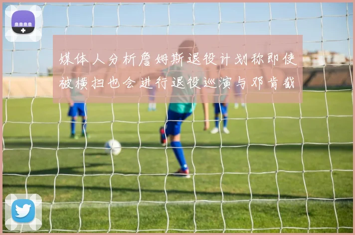 媒体人分析詹姆斯退役计划称即使被横扫也会进行退役巡演与邓肯截然不同