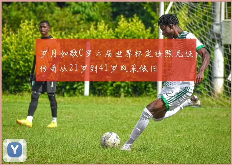 岁月如歌C罗六届世界杯定妆照见证传奇从21岁到41岁风采依旧