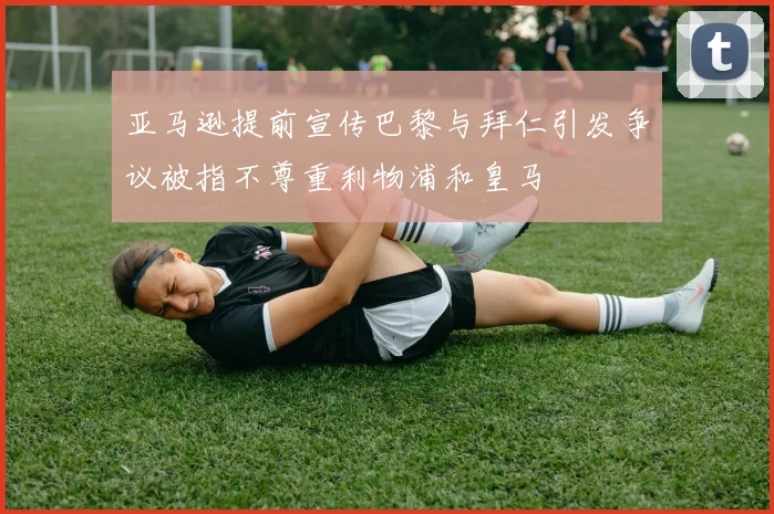 亚马逊提前宣传巴黎与拜仁引发争议被指不尊重利物浦和皇马