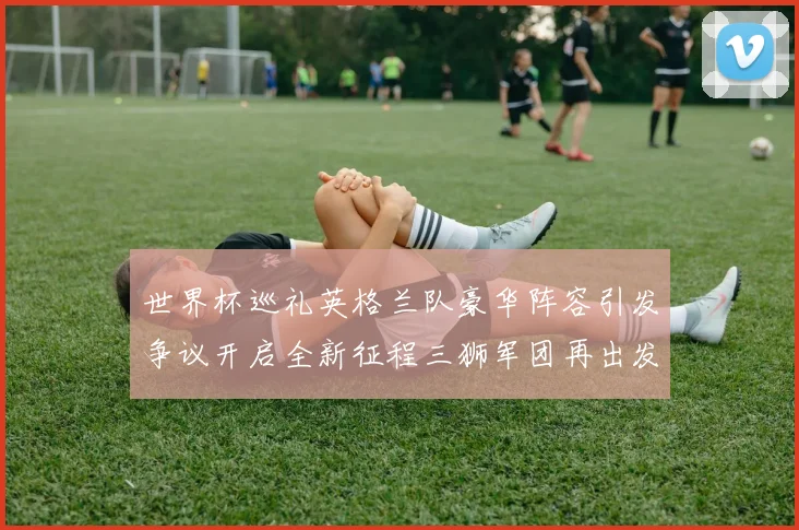 世界杯巡礼英格兰队豪华阵容引发争议开启全新征程三狮军团再出发