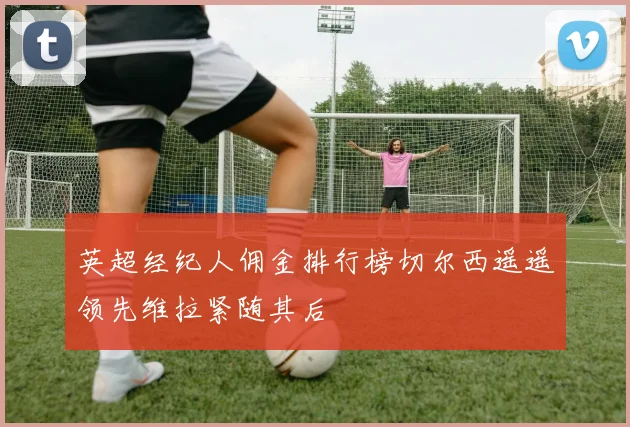 英超经纪人佣金排行榜切尔西遥遥领先维拉紧随其后