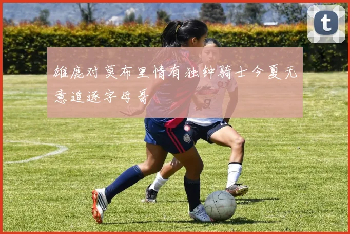 雄鹿对莫布里情有独钟骑士今夏无意追逐字母哥