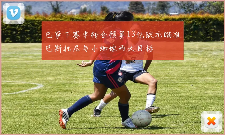 巴萨下赛季转会预算13亿欧元瞄准巴斯托尼与小蜘蛛两大目标