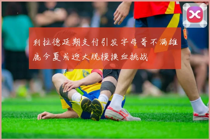 利拉德延期支付引发字母哥不满雄鹿今夏或迎大规模换血挑战